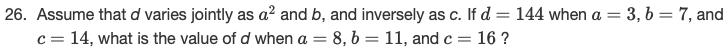 Assume that d varies jointly as a² and b, and inversely as c. If d = 144 when a = 3, b= 7, and
c = 14, what is the value of d when a = 8, b = 11, and c= 16 ?
