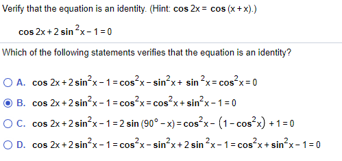 Verify that the equation is an identity. (Hint: cos 2x = cos (x+x).)
cos 2x+2 sin ?x-1= 0
Which of the following statements verifies that the equation is an identity?
O A. cos 2x +2 sin²x - 1 = cos?x- sin?x+ sin ?x= cos²x= 0
O B. cos 2x+2 sin²x - 1 = cos?x= cos?x+ sin?x - 1 = 0
OC. cos 2x+2 sin?x-1=2 sin (90° - x) = cos x- (1-cos x) +1=0
O D. cos 2x+2 sin²x-1=cos?x- sin²x+2 sin ?x-1= cos²x+sin?x- 1=0
