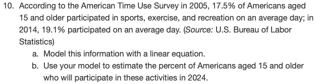 According to the American Time Use Survey in 2005, 17.5% of Americans aged
15 and older participated in sports, exercise, and recreation on an average day; in
2014, 19.1% participated on an average day. (Source: U.S. Bureau of Labor
Statistics)
a. Model this information with a linear equation.
b. Use your model to estimate the percent of Americans aged 15 and older
who will participate in these activities in 2024.
