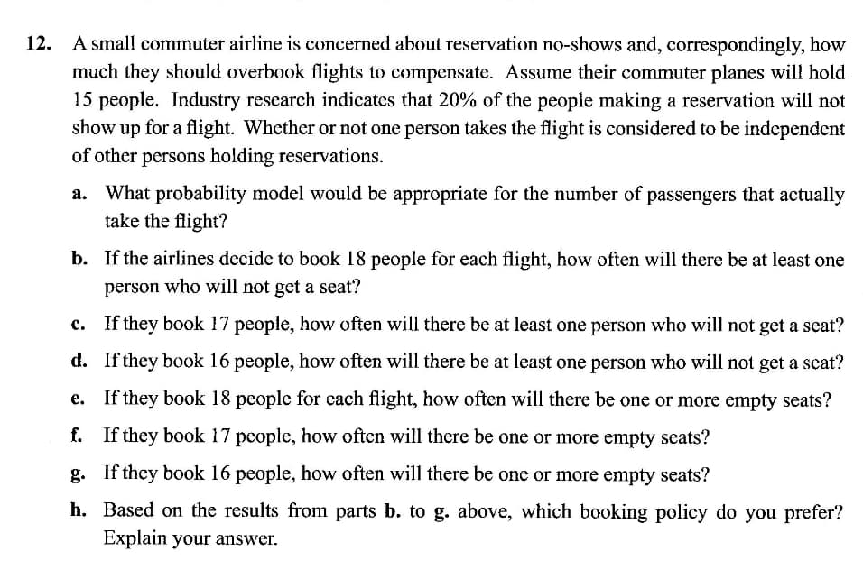 A small commuter airline is concerned about reservation no-shows and, correspondingly, how
much they should overbook flights to compensate. Assume their commuter planes will hold
15 people. Industry rescarch indicates that 20% of the people making a reservation will not
show up for a flight. Whether or not one person takes the flight is considered to be independent
of other persons holding reservations.
What probability model would be appropriate for the number of passengers that actually
take the flight?
b. If the airlines decide to book 18 people for each flight, how often will there be at least one
person who will not get a seat?
c. If they book 17 people, how often will there be at least one person who will not get a scat?
