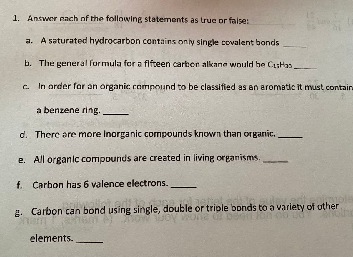 1. Answer each of the following statements as true or false:
a. A saturated hydrocarbon contains only single covalent bonds
b. The general formula for a fifteen carbon alkane would be C15H30
С.
In order for an organic compound to be classified as an aromatic it must contain
a benzene ring.
d. There are more inorganic compounds known than organic.
e. All organic compounds are created in living organisms.
f. Carbon has 6 valence electrons.
edt lo dose1tiel.ed3o.euley.odenimele
worlz df D
g. Carbon can bond using single, double or triple bonds to a variety of other
pniwal
elements.
