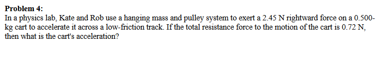 Problem 4:
In a physics lab, Kate and Rob use a hanging mass and pulley system to exert a 2.45 N rightward force on a 0.500-
kg cart to accelerate it across a low-friction track. If the total resistance force to the motion of the cart is 0.72 N,
then what is the cart's acceleration?
