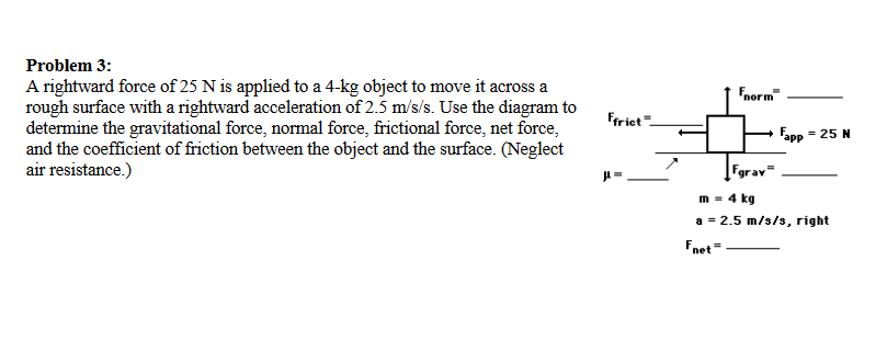 Problem 3:
A rightward force of 25 N is applied to a 4-kg object to move it across a
rough surface with a rightward acceleration of 2.5 m/s/s. Use the diagram to
determine the gravitational force, normal force, frictional force, net force,
and the coefficient of friction between the object and the surface. (Neglect
air resistance.)
Fnorm
Friet=
Fapp = 25 N
"app
Fgrav
m = 4 kg
a = 2.5 m/s/s, right
Fnet=
