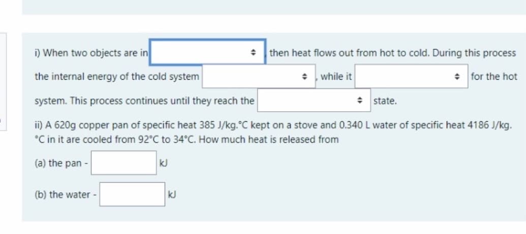 i) When two objects are in
then heat flows out from hot to cold. During this process
the internal energy of the cold system
while it
+ for the hot
system. This process continues until they reach the
: state.
i) A 620g copper pan of specific heat 385 J/kg.°C kept on a stove and 0.340 L water of specific heat 4186 J/kg.
°C in it are cooled from 92°C to 34°C. How much heat is released from
(a) the pan -
kJ
(b) the water-
kJ

