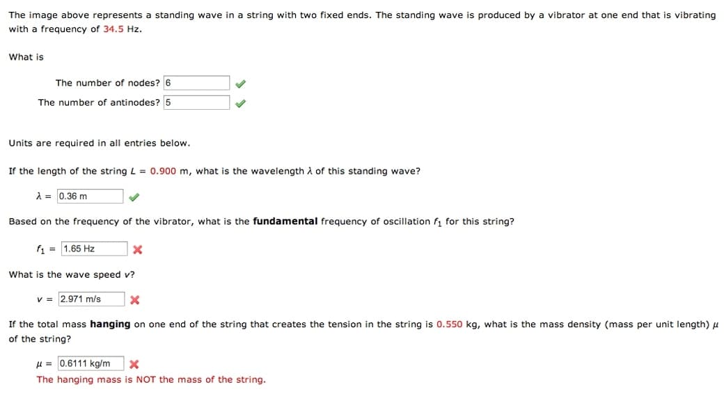 The image above represents a standing wave in a string with two fixed ends. The standing wave is produced by a vibrator at one end that is vibrating
with a frequency of 34.5 Hz.
What is
The number of nodes? 6
The number of antinodes? 5
Units are required in all entries below.
If the length of the string L = 0.900 m, what is the wavelength À of this standing wave?
A = 0.36 m
Based on the frequency of the vibrator, what is the fundamental frequency of oscillation f, for this string?
f1 = 1.65 Hz
What is the wave speed v?
v = 2.971 m/s
If the total mass hanging on one end of the string that creates the tension in the string is 0.550 kg, what is the mass density (mass per unit length) u
of the string?
u = 0.6111 kg/m
The hanging mass is NOT the mass of the string.
