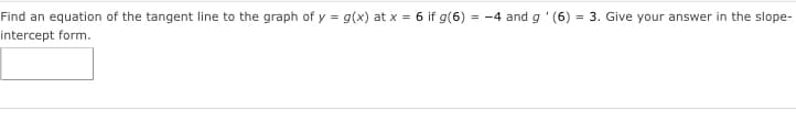 Find an equation of the tangent line to the graph of y = g(x) at x = 6 if g(6) = -4 and g '(6) = 3. Give your answer in the slope-
intercept form.
