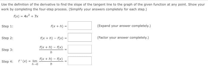 Use the definition of the derivative to find the slope of the tangent line to the graph of the given function at any point. Show your
work by completing the four-step process. (Simplify your answers completely for each step.)
f(x) = 4x? + 7x
Step 1:
f(x + h) =
(Expand your answer completely.)
Step 2:
f(x + h) – f(x) =
(Factor your answer completely.)
f(x + h) – f(x)
Step 3:
h
f(x + h) – f(x)
f'(x) = lim
h-0
Step 4:
h
