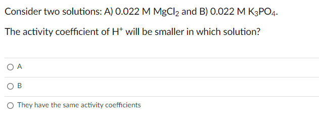 Consider two solutions: A) 0.022 M MgCl2 and B) 0.022 M K3PO4.
The activity coefficient of H* will be smaller in which solution?
A
O They have the same activity coefficients
