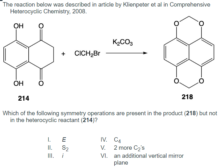 The reaction below was described in article by Klienpeter et al in Comprehensive
Heterocyclic Chemistry, 2008.
OH
OH
214
O
O
+
I.
II.
III.
LU
E
CICH₂Br
Which of the following symmetry operations are present in the product (218) but not
in the heterocyclic reactant (214)?
S₂
i
K₂CO3
218
IV. C4
V.
VI.
O
2 more C₂'s
an additional vertical mirror
plane