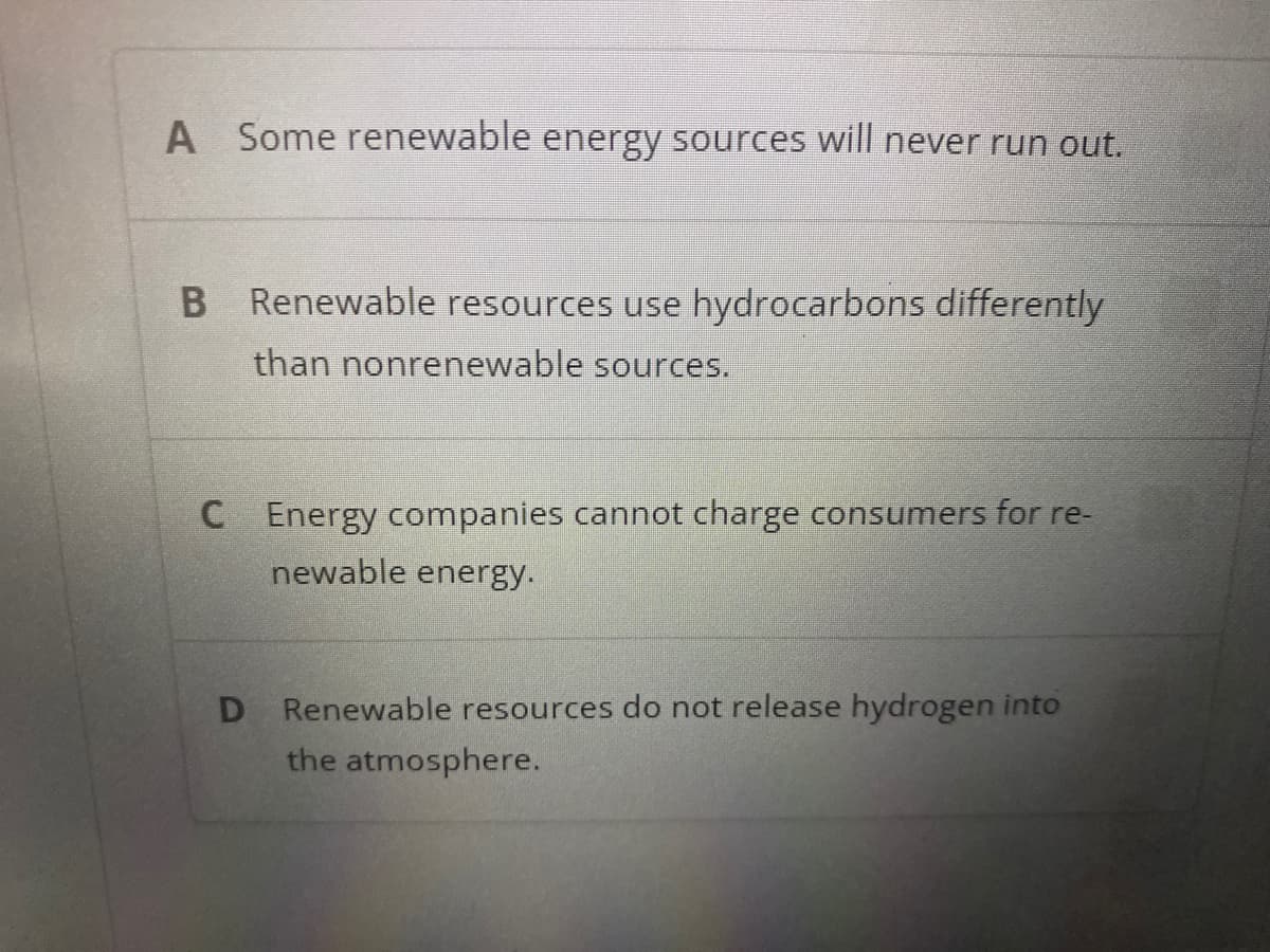 A
Some renewable energy sources will never run out.
B Renewable resources use hydrocarbons differently
than nonrenewable sources.
C Energy companies cannot charge consumers for re-
newable energy.
D Renewable resources do not release hydrogen into
the atmosphere.
