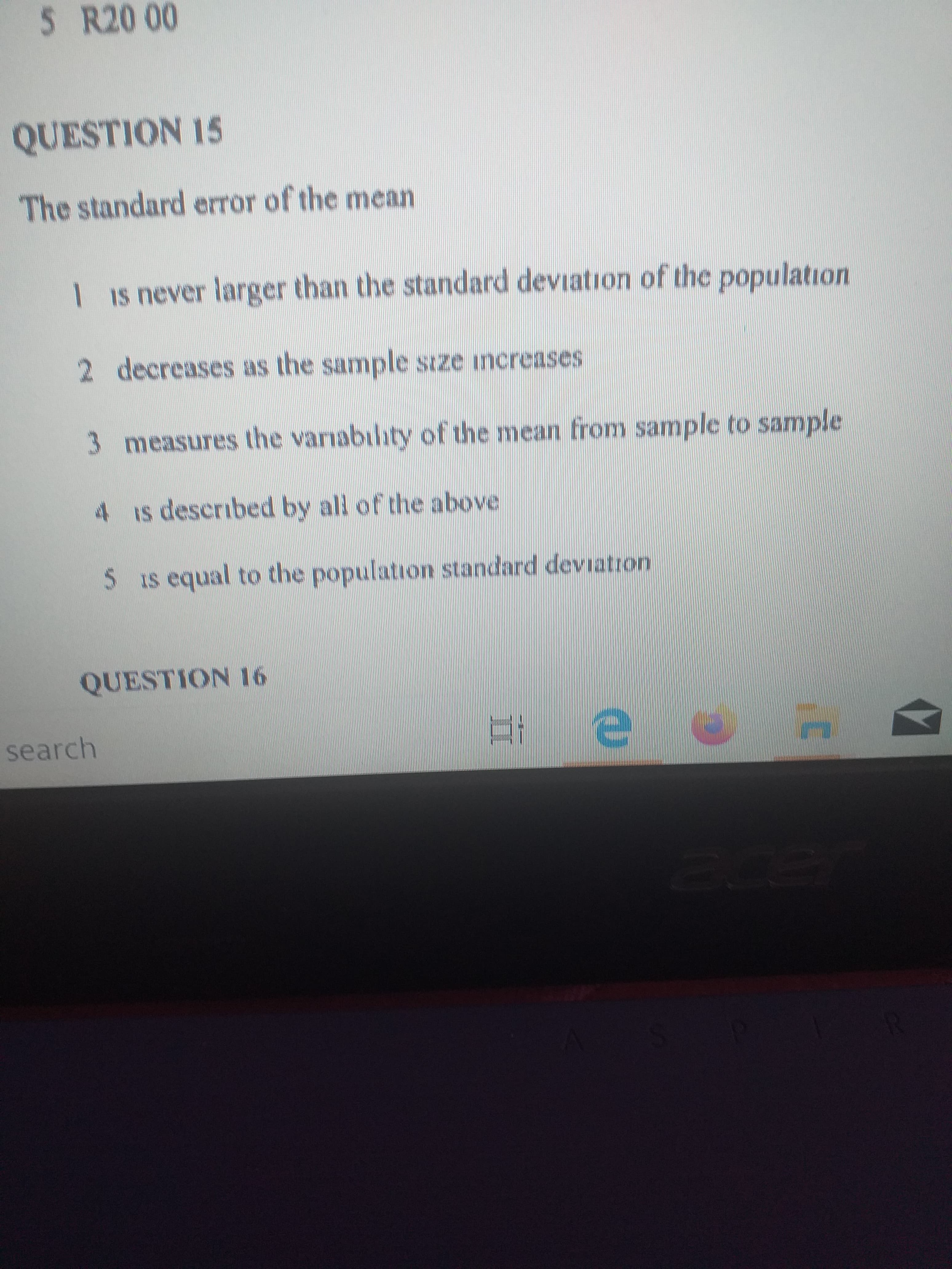 QUESTION 15
The standard error of the mean
1 Is never larger than the standard deviation of the population
2 decreases as the sample stze increases

