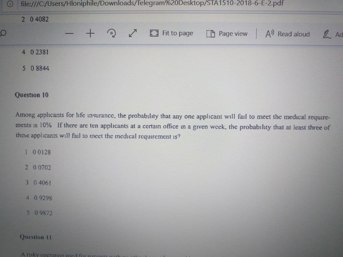 Ofile:///C:/Users/Hloniphile/Downloads/Telegram%20Desktop/STA1510-2018-6-E-2.pdf
204082
Fit to page
CD Page view A Read aloud
/. Ad
4 02381
508844
Question 10
Among applicants for life insurance, the probabılity that any one applicant will fail to meet the medical require-
ments is 10% If there are ten applicants at a certain office in a given wcek, the probabılıty that at least three of
these applicants will fail to meet the medical requirement is"
1 00128
200702
3 0 406!
4 09298
509872
Question 11
A rısky operation used for nation
