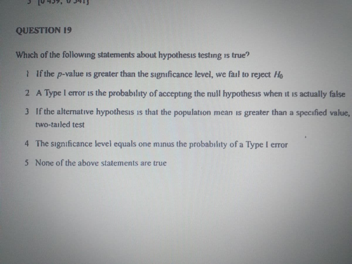 QUESTION 19
Which of the following statements about hypothesis testing is true?
1 If the p-value is greater than the significance level, we fail to reject Ho
2 A Type I error is the probabilıty of accepting the null hypothesis when it is actually false
3 If the alternative hypothesıs is that the population mean is greater than a specified value,
two-tailed test
4 The significance level equals one minus the probabilhty of a Type I error
5 None of the above statements are true
