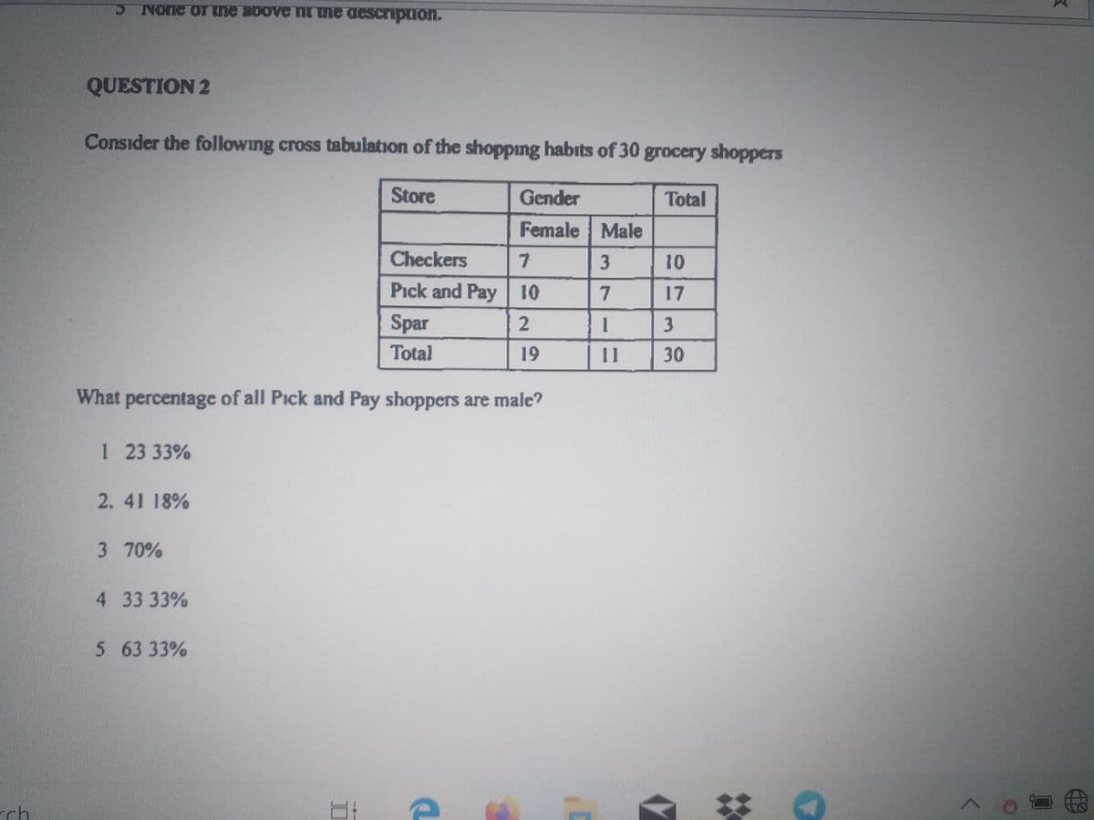 Nonc or ne aDove nt uie description.
QUESTION 2
Consider the following cross tabulation of the shopping habits of 30 grocery shoppers
Store
Gender
Total
Female Male
Checkers
Pick and Pay 10
7
17
Spar
3
Total
19
11
30
What percentage of all Pick and Pay shoppers are male?
1 23 33%
2. 41 18%
3 70%
4 33 33%
5 63 33%
rch
10
