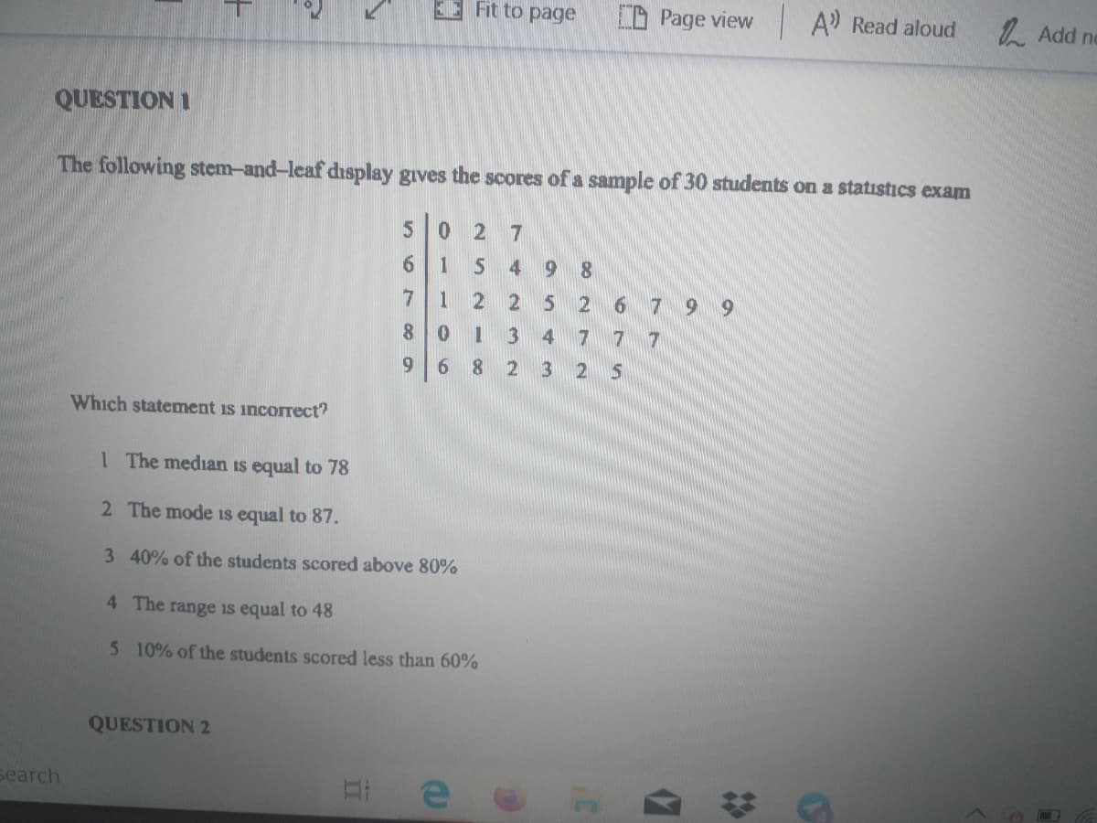 E Fit to page
D Page view
A Read aloud
1. Add ne
QUESTION I
The following stem-and-leaf display gives the scores of a sample of 30 students on a statistıcs exam
0 2 7
1
4 9
8.
7
1
2 2
6 7 9 9
3
4
7
7
7
9.
3.
Which statement is incorrect?
1 The median is equal to 78
2 The mode iIs equal to 87.
3 40% of the students scored above 80%
4 The range is equal to 48
5 10% of the students scored less than 60%
QUESTION 2
Бearch
- 00
II
