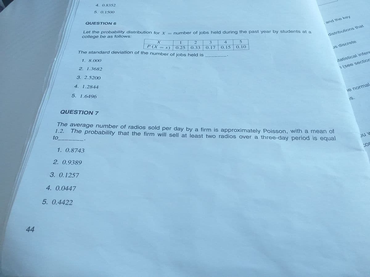 4. 0.8352
5. 0.1500
QUESTION 6
and the key
Let the probability distribution for X = number of jobs held during the past year by students at a
college be as follows:
distributions that
1
3
4
P (X = x)
0.25
0.33
The standard deviation of the number of jobs held is
0.17
0.15
0.10
us discrete
1. 8.000
2. 1.3682
statistical infere
3. 2.5200
1 (see section
4. 1.2844
5. 1.6496
ie normal
S.
QUESTION 7
The average number of radios sold per day by a firm is approximately Poisson, with a mean of
The probability that the firm will sell at least two radios over a three-day period is equal
1.2.
to
1. 0.8743
2. 0.9389
3. 0.1257
4. 0.0447
5. 0.4422
44
