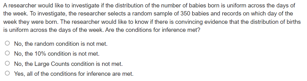 A researcher would like to investigate if the distribution of the number of babies born is uniform across the days of
the week. To investigate, the researcher selects a random sample of 350 babies and records on which day of the
week they were born. The researcher would like to know if there is convincing evidence that the distribution of births
is uniform across the days of the week. Are the conditions for inference met?
O No, the random condition is not met.
O No, the 10% condition is not met.
O No, the Large Counts condition is not met.
O Yes, all of the conditions for inference are met.
