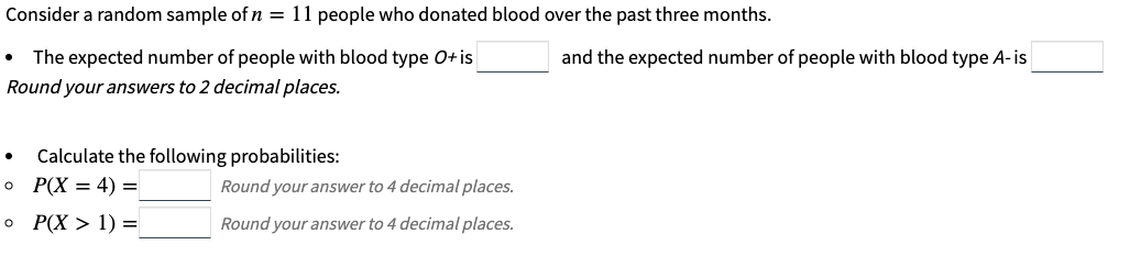 Consider a random sample of n = 11 people who donated blood over the past three months.
The expected number of people with blood type O+is
and the expected number of people with blood type A-is
Round your answers to 2 decimal places.
Calculate the following probabilities:
P(X = 4) =
Round your answer to 4 decimal places.
o P(X > 1) =
Round your answer to 4 decimal places.
