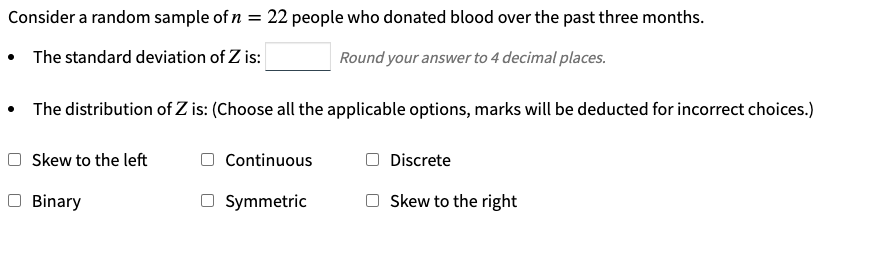 Consider a random sample of n = 22 people who donated blood over the past three months.
• The standard deviation of Z is:
Round your answer to 4 decimal places.
• The distribution of Z is: (Choose all the applicable options, marks will be deducted for incorrect choices.)
Skew to the left
Continuous
Discrete
Binary
O Symmetric
Skew to the right
