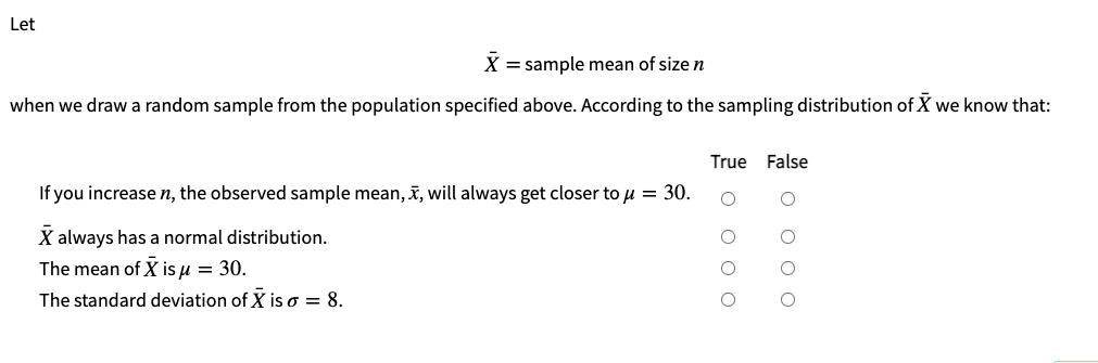 Let
X = sample mean of size n
when we draw a random sample from the population specified above. According to the sampling distribution of X we know that:
True False
If you increase n, the observed sample mean, , will always get closer to u = 30.
X always has a normal distribution.
The mean of X is u = 30.
The standard deviation of X is o = 8.
Во ооо
O O O O
