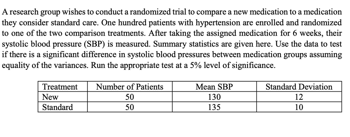 A research group wishes to conduct a randomized trial to compare a new medication to a medication
they consider standard care. One hundred patients with hypertension are enrolled and randomized
to one of the two comparison treatments. After taking the assigned medication for 6 weeks, their
systolic blood pressure (SBP) is measured. Summary statistics are given here. Use the data to test
if there is a significant difference in systolic blood pressures between medication groups assuming
equality of the variances. Run the appropriate test at a 5% level of significance.
Treatment
Number of Patients
Mean SBP
Standard Deviation
New
50
130
12
Standard
50
135
10
