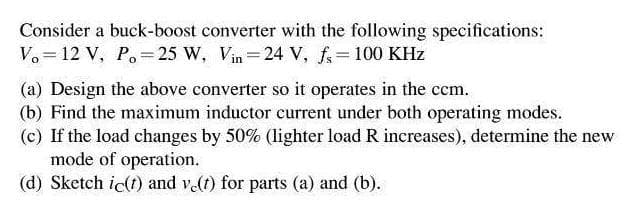 Consider a buck-boost converter with the following specifications:
V. = 12 V, Po=25 W, Vin=24 V, f= 100 KHz
(a) Design the above converter so it operates in the ccm.
(b) Find the maximum inductor current under both operating modes.
(c) If the load changes by 50% (lighter load R increases), determine the new
mode of operation.
(d) Sketch ic(t) and v(t) for parts (a) and (b).
