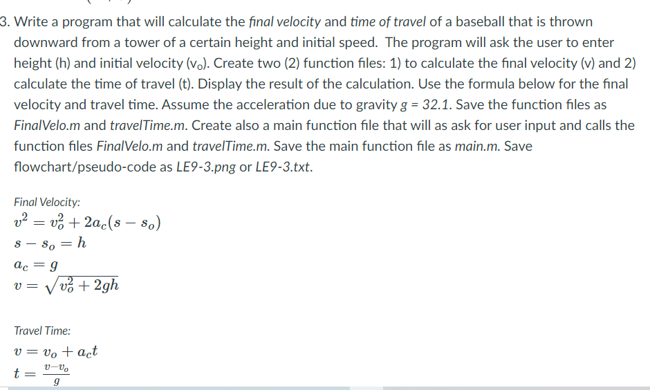 3. Write a program that will calculate the final velocity and time of travel of a baseball that is thrown
downward from a tower of a certain height and initial speed. The program will ask the user to enter
height (h) and initial velocity (vo). Create two (2) function files: 1) to calculate the final velocity (v) and 2)
calculate the time of travel (t). Display the result of the calculation. Use the formula below for the final
velocity and travel time. Assume the acceleration due to gravity g = 32.1. Save the function files as
FinalVelo.m and travelTime.m. Create also a main function file that will as ask for user input and calls the
function files FinalVelo.m and travelTime.m. Save the main function file as main.m. Save
flowchart/pseudo-code as LE9-3.png or LE9-3.txt.
Final Velocity:
v? = vở + 2ac(s – 8o)
So = h
%3D
ac = g
Vvở + 2gh
V =
Travel Time:
v = vo + act
v-Vo
t
