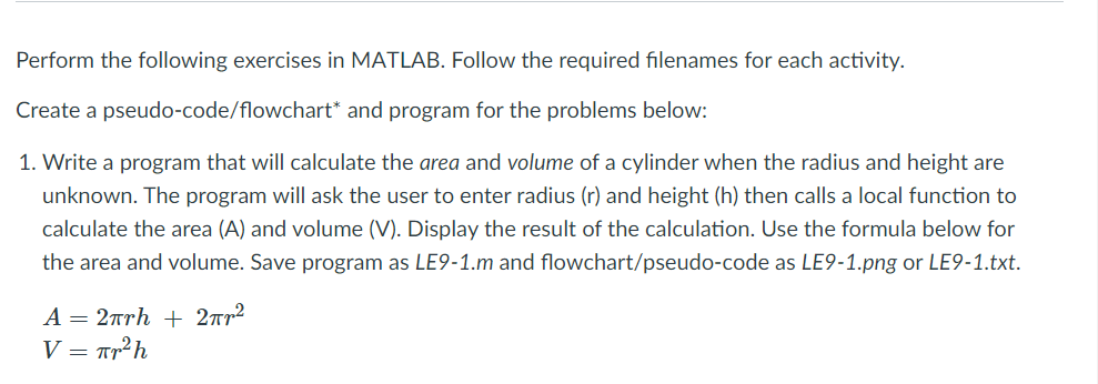 Perform the following exercises in MATLAB. Follow the required filenames for each activity.
Create a pseudo-code/flowchart* and program for the problems below:
1. Write a program that will calculate the area and volume of a cylinder when the radius and height are
unknown. The program will ask the user to enter radius (r) and height (h) then calls a local function to
calculate the area (A) and volume (V). Display the result of the calculation. Use the formula below for
the area and volume. Save program as LE9-1.m and flowchart/pseudo-code as LE9-1.png or LE9-1.txt.
A = 2rrh + 2rr2
V = Tr²h
