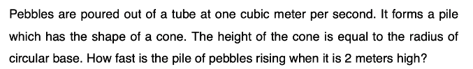 Pebbles are poured out of a tube at one cubic meter per second. It forms a pile
which has the shape of a cone. The height of the cone is equal to the radius of
circular base. How fast is the pile of pebbles rising when it is 2 meters high?
