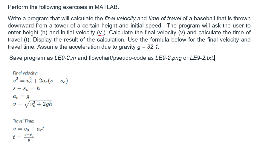 Perform the following exercises in MATLAB.
Write a program that will calculate the final velocity and time of travel of a baseball that is thrown
downward from a tower of a certain height and initial speed. The program will ask the user to
enter height (h) and initial velocity (Ve). Calculate the final velocity (v) and calculate the time of
travel (t). Display the result of the calculation. Use the formula below for the final velocity and
travel time. Assume the acceleration due to gravity g = 32.1.
Save program as LE9-2.m and flowchart/pseudo-code as LE9-2.png or LE9-2.txt.
Final Velocity:
v² = v% + 2ac(s - 80)
8 – s, = h
ac = g
V vở + 2gh
V =
Travel Time:
v = vo + act
v-Vo
t =
