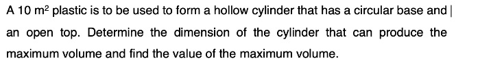 A 10 m? plastic is to be used to form a hollow cylinder that has a circular base and|
an open top. Determine the dimension of the cylinder that can produce the
maximum volume and find the value of the maximum volume.
