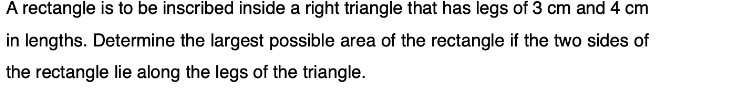 A rectangle is to be inscribed inside a right triangle that has legs of 3 cm and 4 cm
in lengths. Determine the largest possible area of the rectangle if the two sides of
the rectangle lie along the legs of the triangle.
