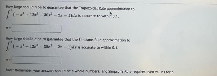 How large should n be to guarantee that the Trapezoidal Rule approximation to
- 2* + 12z - 30z - 2x - 1)dz is accurate to within 0.1.
How large should n be to guarantee that the Simpsons Rule approximation to
5
I(- z* + 12 - 30z? - 2x - 1)dz is accurate to within 0.1.
Hint: Remember your answers should be a whole numbers, and Simpson's Rule requires even values for n
