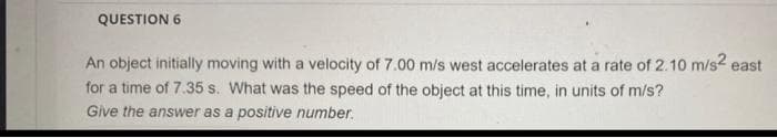 QUESTION 6
An object initially moving with a velocity of 7.00 m/s west accelerates at a rate of 2.10 m/s2 east
for a time of 7.35 s. What was the speed of the object at this time, in units of m/s?
Give the answer as a positive number.
