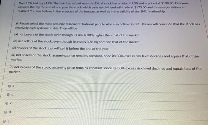 R 15% and om -12%. The risk-free rate of retum is 5%. A stock has a beta of 1.30 and is priced at $130.80. Everyone
expects that by the end of one year the stock which pays no dividend will trade at $175.00 and these expectations are
realized. You too belleve in the accuracy of the forecast as well as in the vallidity of the SML relationship.
6. Please select the most accurate statement. Rational people who also believe in SML theory will conclude that the stock has
refatively high systematic risk. They wil be
(a) net buyers of the stock, even though its risk is 30% higher than that of the market.
(b) net sellers of the stock, even though its risk is 30% higher than that of the market.
(c) holders of the stock, but will sell it before the end of the year.
(d) net sellers of the stock, assuming price remains constant, once its 30% excess risk level declines and equals that of the
market.
(e) net buyers of the stock, assuming price remains constant, once its 30% excess risk level declines and equals that of the
market.
