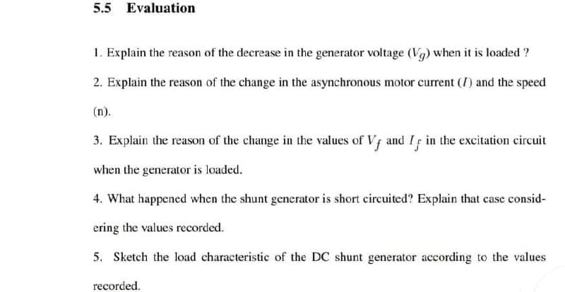 5.5 Evaluation
1. Explain the reason of the decrease in the generator voltage (Vg) when it is loaded ?
2. Explain the reason of the change in the asynchronous motor current (I) and the speed
(n).
3. Explain the reason of the change in the values of Vf and If in the excitation circuit
when the generator is loaded.
4. What happened when the shunt generator is short circuited? Explain that case consid-
ering the values recorded.
5. Sketch the load characteristic of the DC shunt generator according to the values
recorded.
