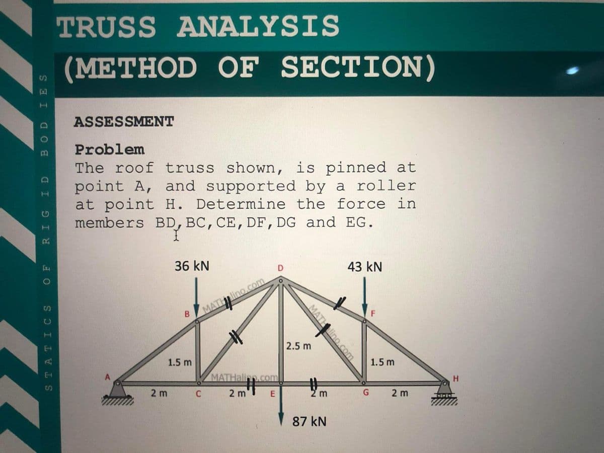 TRUSS ANALYSIS
(METHOD OF SECTION)
ASSESSMENT
Problem
The roof truss shown, is pinned at
point A, and supported by a roller
at point H. Determine the force in
members BD, BC, CE, DF, DG and EG.
36 kN
D
43 kN
lino.com
MATH
2.5 m
1.5 m
1.5 m
MATHalinn.com
キ
2 m
H.
2 m
87 kN
MATH
lino.com
BOD IES
a I I
2.
STATI CS
