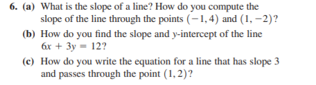6. (a) What is the slope of a line? How do you compute the
slope of the line through the points (-1,4) and (1, –2)?
(b) How do you find the slope and y-intercept of the line
6x + 3y = 12?
(c) How do you write the equation for a line that has slope 3
and passes through the point (1, 2)?
