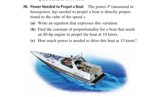 38. Power Needed to Propel a Boat The power P (measured in
horsepower, hp) needed to propel a boat is directly propor-
tional to the cube of the speed s.
(a) Write an equation that expresses this variation.
(b) Find the constant of proportionality for a boat that needs
an 80-hp engine to propel the boat at 10 knots.
(c) How much power is needed to drive this boat at 15 knots?
