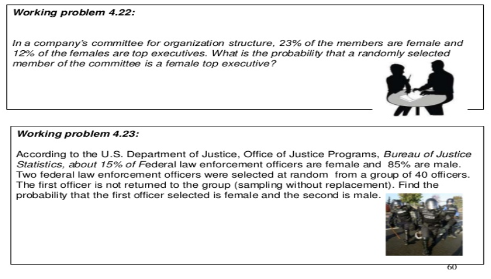 Working problem 4.22:
In a company's committee for organization structure, 23% of the members are female and
12% of the females are top executives. What is the probability that a randomly selected
member of the committee is a female top executive?
Working problem 4.23:
According to the U.S. Department of Justice, Office of Justice Programs, Bureau of Justice
Statistics, about 15% of Federal law enforcement officers are female and 85% are male.
Two federal law enforcement officers were selected at random from a group of 40 officers.
The first officer is not retumed to the group (sampling without replacement). Find the
probability that the first officer selected is female and the second is male.
60
