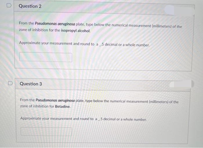 D
Question 2
From the Pseudomonas aeruginosa plate, type below the numerical measurement (millimeters) of the
zone of inhibition for the isopropyl alcohol.
Approximate your measurement and round to a 5 decimal or a whole number.
Question 3
From the Pseudomonas aeruginosa plate, type below the numerical measurement (millimeters) of the
zone of inhibition for Betadine.
Approximate your measurement and round to a 5 decimal or a whole number.
