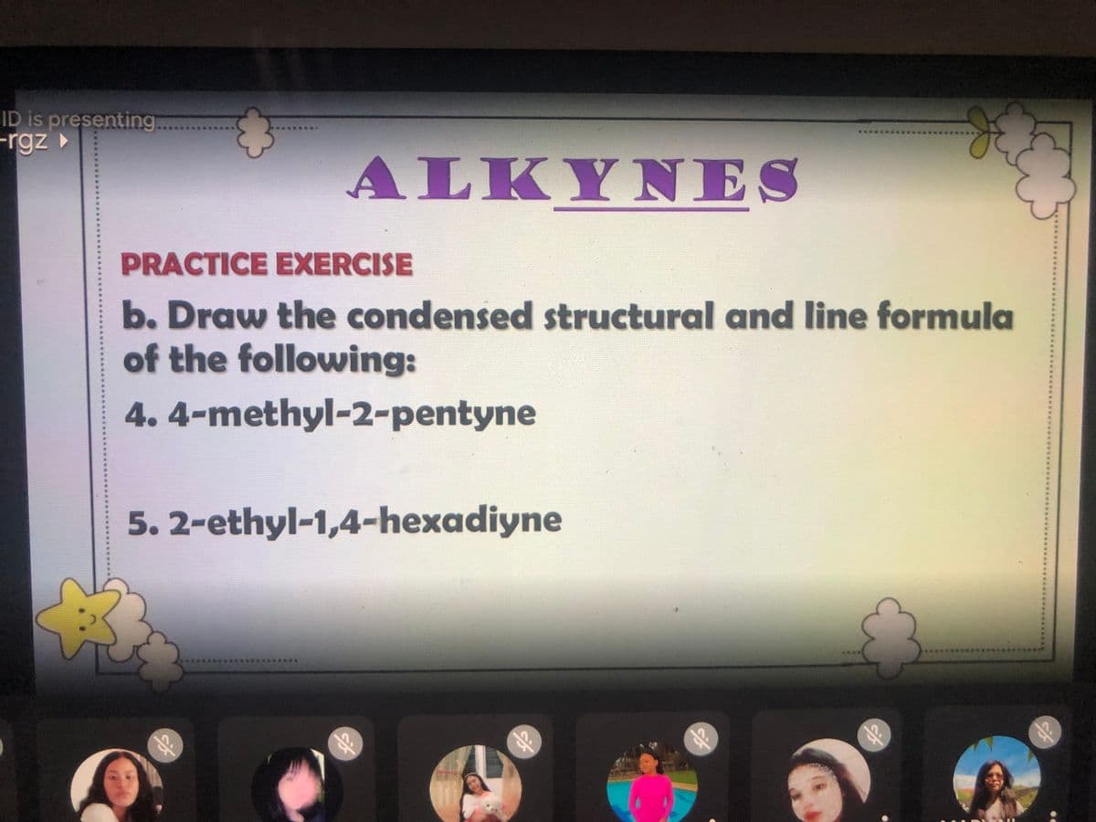 ID is presenting
-rgz
ALK ΥΝΕS
Y NI
PRACTICE EXERCISE
b. Draw the condensed structural and line formula
of the following:
4. 4-methyl-2-pentyne
5. 2-ethyl-1,4-hexadiyne
