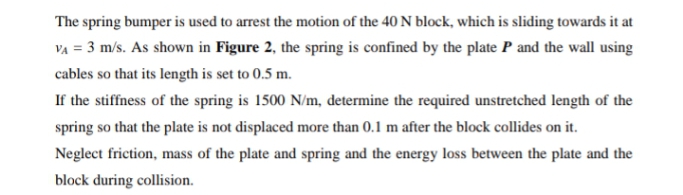 The spring bumper is used to arrest the motion of the 40 N block, which is sliding towards it at
VA = 3 m/s. As shown in Figure 2, the spring is confined by the plate P and the wall using
cables so that its length is set to 0.5 m.
If the stiffness of the spring is 1500 N/m, determine the required unstretched length of the
spring so that the plate is not displaced more than 0.1 m after the block collides on it.
Neglect friction, mass of the plate and spring and the energy loss between the plate and the
block during collision.
