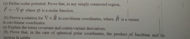 (a) Define scalar potential. Prove that, in any simply connected region,
F =-V@ where p is a scalar function.
(b) Derive a relation for Vx B in curvilinear coordinates, where B is a vector
in curvilinear coordinates.
(a) Explain the terms covariant and contra-variant derivatives.
(b) Prove that, in the case of spherical polar coordinates, the product of Jacobian and its
inverse is unity.
