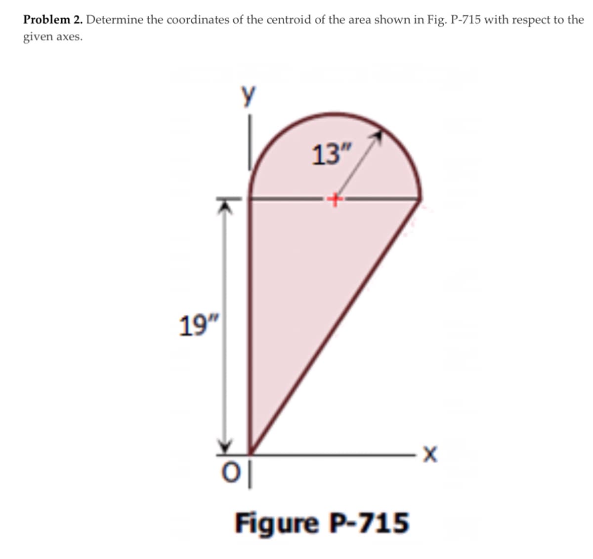 Problem 2. Determine the coordinates of the centroid of the area shown in Fig. P-715 with respect to the
given axes.
y
13"
19"
Figure P-715
