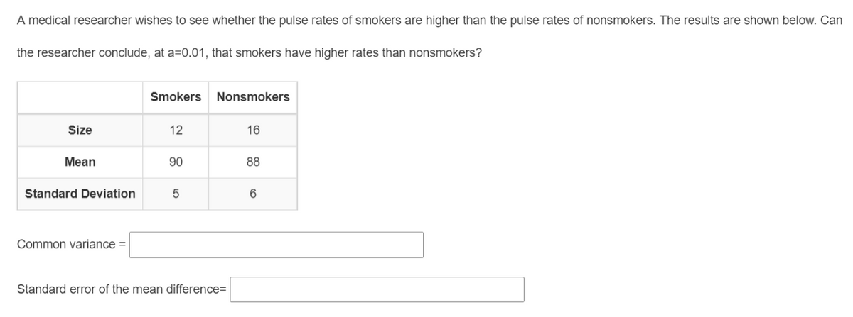 A medical researcher wishes to see whether the pulse rates of smokers are higher than the pulse rates of nonsmokers. The results are shown below. Can
the researcher conclude, at a=0.01, that smokers have higher rates than nonsmokers?
Smokers
Nonsmokers
Size
12
16
Mean
90
88
Standard Deviation
Common variance =
Standard error of the mean difference=
