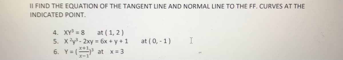 II FIND THE EQUATION OF THE TANGENT LINE AND NORMAL LINE TO THE FF. CURVES AT THE
INDICATED POINT.
4. XY3 = 8
5. X2y3- 2xy = 6x + y + 1
at (1, 2)
at ( 0, - 1)
6. Y = ( at x- 3
