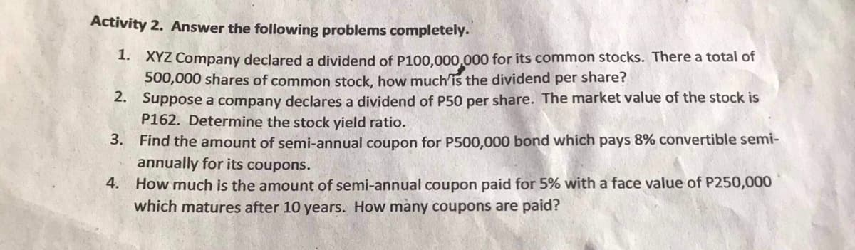 Activity 2. Answer the following problems completely.
1. XYZ Company declared a dividend of P100,000,000 for its common stocks. There a total of
500,000 shares of common stock, how much'is the dividend per share?
2. Suppose a company declares a dividend of P50 per share. The market value of the stock is
P162. Determine the stock yield ratio.
3. Find the amount of semi-annual coupon for P500,000 bond which pays 8% convertible semi-
annually for its coupons.
4. How much is the amount of semi-annual coupon paid for 5% with a face value of P250,000
which matures after 10 years. How many coupons are paid?
