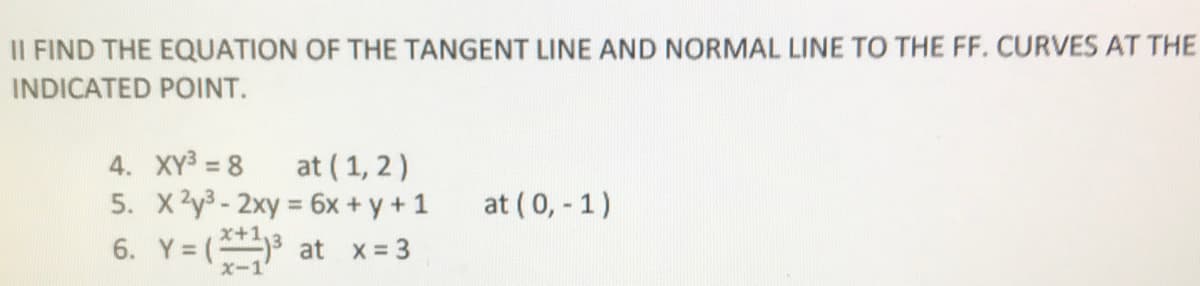 II FIND THE EQUATION OF THE TANGENT LINE AND NORMAL LINE TO THE FF. CURVES AT THE
INDICATED POINT.
4. XY3 = 8
at ( 1, 2)
5. X2y3 - 2xy = 6x + y + 1
6. Y= (3 at x= 3
at (0, - 1)
X-1
