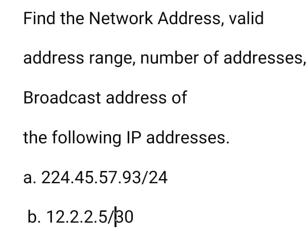 Find the Network Address, valid
address range, number of addresses,
Broadcast address of
the following IP addresses.
a. 224.45.57.93/24
b. 12.2.2.5/30
